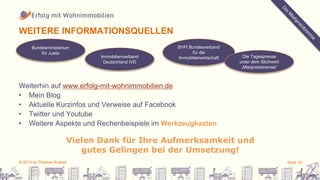 WEITERE INFORMATIONSQUELLEN 
Bundesministerium 
für Justiz 
Immobilienverband 
Deutschland IVD 
BVFI Bundesverband 
für die 
Immobilienwirtschaft Die Tagespresse 
Weiterhin auf www.erfolg-mit-wohnimmobilien.de 
• Mein Blog 
• Aktuelle Kurzinfos und Verweise auf Facebook 
• Twitter und Youtube 
• Weitere Aspekte und Rechenbeispiele im Werkzeugkasten 
unter dem Stichwort 
„Mietpreisbremse“ 
Vielen Dank für Ihre Aufmerksamkeit und 
gutes Gelingen bei der Umsetzung! 
© 2014 by Thomas Knedel Seite 10 
