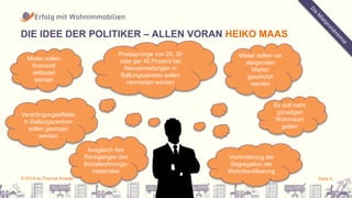 DIE IDEE DER POLITIKER – ALLEN VORAN HEIKO MAAS 
Mieter sollen 
finanziell 
entlastet 
werden 
Preissprünge von 20, 30 
oder gar 40 Prozent bei 
Neuvermietungen in 
Ballungszentren sollen 
vermieden werden 
Mieter sollen vor 
steigenden 
Mieten 
geschützt 
werden 
Es soll mehr 
günstigen 
Wohnraum 
geben 
Ausgleich des 
Rückganges des 
Sozialwohnungs-bestandes 
Verhinderung der 
Segregation der 
Wohnbevölkerung 
Verdrängungseffekte 
in Ballungszentren 
sollen gestoppt 
werden 
© 2014 by Thomas Knedel Seite 4 
 
