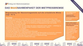 DAS MAASNAHMENPAKET DER MIETPREISBREMSE 
Begrenzung der Neuver t ragsmiete auf die or tsübl iche Miete 
zzgl . 10 % 
Ausnahmen: 
1) Mietpreise von Wohnungen, deren Mietniveau vor der Mietpreisbremse bereits darüber liegt, dürfen 
unverändert bleiben; bei Neuvermietungen darf maximal die Vormiete verlangt werden – in diesem Fall also 
auch oberhalb von „Mietspiegel + 10%“; hiervon sind jedoch wiederum Ausnahmsweise Erhöhungen nicht zu 
berücksichtigen, die ein Jahr oder später vor der Einführung der Mietpreisbremse (also recht aktuell) 
Mietanpassungen durchgeführt wurden 
2) Mietpreise von Wohnungen, die in den letzten drei Jahren modernisiert wurden, werden – unabhängig von 
tatsächlichen Mietpreisniveau - wie folgt ermittelt: Ortsübliche Vergleichsmiete + fiktiver 
Modernisierungszuschlag („11%-Regel“) 
3) Neubauten dürfen teurer vermietet werden 
4) Gleiches gilt sinngemäß für umfassend sanierte Wohnungen 
5) Erhöht sich die Miete nach „mietpreisgerechtem“ Abschluss des Mietvertrages auf Grund einer vereinbarten 
Indexierung der Miete, so darf der Wert von 10 % (aber nur infolge der späteren Indexanpassungen) 
überschritten werden; Sinngemäßes gilt ausdrücklich nicht für Staffelmietverträge 
6) Die Mietpreisbremse gilt nicht für möblierte Wohnungen 
Die Festlegung der 
sogenannten 
„angespannten 
Wohnungsmärkte“ 
erfolgt dezentral durch 
die Länder 
Mieter haben gegen-über 
dem Vermieter ein 
Auskunftsrecht, wie der 
Mietpreis ermittelt 
wurde. Werden später 
unrechtmäßige Be-rechnungsgrundlagen 
festgestellt, kann der 
Mieter auch im 
Nachhinein 
Rückforderungs-ansprüche 
geltend 
machen 
© 2014 by Thomas Knedel Seite 7 
 