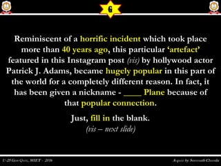 Reminiscent of aReminiscent of a horrific incidenthorrific incident which took placewhich took place
more thanmore than 40 years ago40 years ago, this particular, this particular ‘artefact’‘artefact’
featured in this Instagram postfeatured in this Instagram post (vis)(vis) by hollywood actorby hollywood actor
Patrick J. Adams, becamePatrick J. Adams, became hugely popularhugely popular in this part ofin this part of
the world for a completely different reason. In fact, itthe world for a completely different reason. In fact, it
has been given a nickname -has been given a nickname - ____ Plane____ Plane because ofbecause of
thatthat popular connectionpopular connection..
Just,Just, fill infill in the blank.the blank.
(vis – next slide)(vis – next slide)
  
G
 