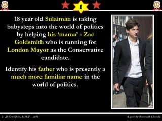 18 year old18 year old SulaimanSulaiman is takingis taking
babysteps into the world of politicsbabysteps into the world of politics
by helpingby helping his ‘mama’ - Zachis ‘mama’ - Zac
GoldsmithGoldsmith who is running forwho is running for
London MayorLondon Mayor as the Conservativeas the Conservative
candidate.candidate.
Identify hisIdentify his fatherfather who is presently awho is presently a
much more familiar namemuch more familiar name in thein the
world of politics.world of politics.
I
 
