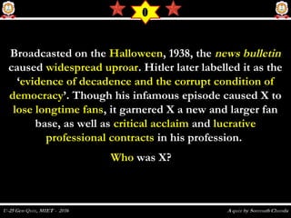 Broadcasted on theBroadcasted on the HalloweenHalloween, 1938, the, 1938, the news bulletinnews bulletin
causedcaused widespread uproarwidespread uproar. Hitler later labelled it as the. Hitler later labelled it as the
‘‘evidence of decadence and the corrupt condition ofevidence of decadence and the corrupt condition of
democracydemocracy’. Though his infamous episode caused X to’. Though his infamous episode caused X to
lose longtime fanslose longtime fans, it garnered X a new and larger fan, it garnered X a new and larger fan
base, as well asbase, as well as critical acclaimcritical acclaim andand lucrativelucrative
professional contractsprofessional contracts in his profession.in his profession.
WhoWho was X?   was X?   
O
 