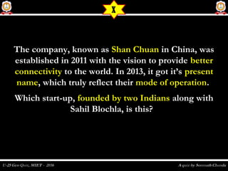 The company, known asThe company, known as Shan ChuanShan Chuan in China, wasin China, was
established in 2011 with the vision to provideestablished in 2011 with the vision to provide betterbetter
connectivityconnectivity to the world. In 2013, it got it’sto the world. In 2013, it got it’s presentpresent
namename, which truly reflect their, which truly reflect their mode of operationmode of operation..
Which start-up,Which start-up, founded by two Indiansfounded by two Indians along withalong with
Sahil Blochla, is this?Sahil Blochla, is this?
X
 
