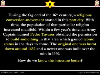 During the fag end of the 16During the fag end of the 16thth
century, acentury, a religiousreligious
conversion-movementconversion-movement started in thisstarted in this port cityport city. With. With
time, the population of that particular religiontime, the population of that particular religion
increased manifold. Within a few year’s time, an Armyincreased manifold. Within a few year’s time, an Army
Captain namedCaptain named Pedro TavaresPedro Tavares obtained the permissionobtained the permission
toto build somethingbuild something in that area which gainedin that area which gained iconiciconic
statusstatus in the days to come. Thein the days to come. The original one was burntoriginal one was burnt
down around 1632down around 1632 and a newer one was built over theand a newer one was built over the
ruin in 1660.ruin in 1660.
How do weHow do we know the structure betterknow the structure better??
B
 