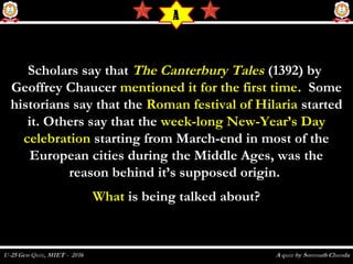 Scholars say thatScholars say that The Canterbury TalesThe Canterbury Tales (1392) by (1392) by
Geoffrey Chaucer Geoffrey Chaucer mentioned it for the first timementioned it for the first time. Some. Some
historians say that thehistorians say that the Roman festival of HilariaRoman festival of Hilaria startedstarted
it. Others say that theit. Others say that the week-long New-Year’s Dayweek-long New-Year’s Day
celebrationcelebration starting from March-end in most of thestarting from March-end in most of the
European cities during the Middle Ages, was theEuropean cities during the Middle Ages, was the
reason behind it’s supposed origin.reason behind it’s supposed origin.
WhatWhat is being talked about?is being talked about?
A
 