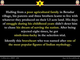 Hailing from aHailing from a poor agricultural familypoor agricultural family in Betadurin Betadur
village, his parents and three brothers learnt to live withvillage, his parents and three brothers learnt to live with
whatever they produced on their 1.5 acre land. His dayswhatever they produced on their 1.5 acre land. His days
ofof struggle during his childhood yearsstruggle during his childhood years didn’t deter himdidn’t deter him
to chaseto chase his dream of serving the nationhis dream of serving the nation. After being. After being
rejected eight times, he gotrejected eight times, he got
ninth-time-luckyninth-time-lucky in the selection trial.in the selection trial.
Identify thisIdentify this braveheartbraveheart who was named afterwho was named after one ofone of
the most popular figures of Indian mythologythe most popular figures of Indian mythology..
H
 
