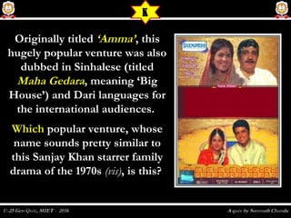 Originally titledOriginally titled ‘Amma’‘Amma’, this, this
hugely popular venture was alsohugely popular venture was also
dubbed in Sinhalese (titleddubbed in Sinhalese (titled
Maha GedaraMaha Gedara,, meaning ‘Bigmeaning ‘Big
House’) and Dari languages forHouse’) and Dari languages for
the international audiences.the international audiences.
WhichWhich popular venture, whosepopular venture, whose
name sounds pretty similar toname sounds pretty similar to
this Sanjay Khan starrer familythis Sanjay Khan starrer family
drama of the 1970sdrama of the 1970s (vis)(vis), is this?, is this?
K
 