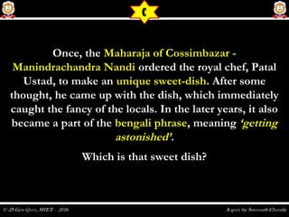 Once, theOnce, the Maharaja of Cossimbazar -Maharaja of Cossimbazar -
Manindrachandra NandiManindrachandra Nandi ordered the royal chef, Patalordered the royal chef, Patal
Ustad, to make anUstad, to make an unique sweet-dishunique sweet-dish. After some. After some
thought, he came up with the dish, which immediatelythought, he came up with the dish, which immediately
caught the fancy of the locals. In the later years, it alsocaught the fancy of the locals. In the later years, it also
became a part of thebecame a part of the bengali phrasebengali phrase, meaning, meaning ‘getting‘getting
astonished’astonished’..
Which is that sweet dish?Which is that sweet dish?
C
 