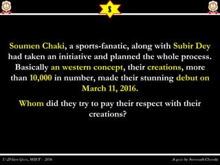 Soumen ChakiSoumen Chaki, a sports-fanatic, along with, a sports-fanatic, along with Subir DeySubir Dey
had taken an initiative and planned the whole process.had taken an initiative and planned the whole process.
BasicallyBasically an western conceptan western concept, their, their creationscreations, more, more
thanthan 10,00010,000 in number, made their stunningin number, made their stunning debut ondebut on
March 11, 2016March 11, 2016..
WhomWhom did they try to pay their respect with theirdid they try to pay their respect with their
creations?creations?
S
 