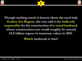 Though nothing much is known about the royal ladyThough nothing much is known about the royal lady
Gauhar Ara BegumGauhar Ara Begum, she was said to be, she was said to be indirectlyindirectly
responsibleresponsible for the construction of afor the construction of a noted landmarknoted landmark
whose construction-cost would roughly be aroundwhose construction-cost would roughly be around
52.8 billion rupees in monetary values in 2015.52.8 billion rupees in monetary values in 2015.
WhichWhich landmark is that?landmark is that?
T
 