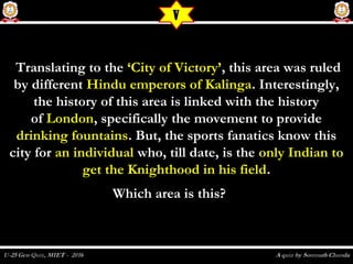   Translating to theTranslating to the ‘City of Victory’‘City of Victory’, this area was ruled, this area was ruled
by different by different Hindu emperors of KalingaHindu emperors of Kalinga. Interestingly,. Interestingly,
the history of this area is linked with the historythe history of this area is linked with the history
of of LondonLondon, specifically the movement to provide, specifically the movement to provide
drinking fountainsdrinking fountains. But, the sports fanatics know this. But, the sports fanatics know this
city forcity for an individualan individual who, till date, is thewho, till date, is the only Indian toonly Indian to
get the Knighthood in his fieldget the Knighthood in his field..
Which area is this?  Which area is this?  
V
 