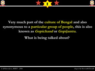 Very much part of theVery much part of the culture of Bengalculture of Bengal and alsoand also
synonymous to asynonymous to a particular group of peopleparticular group of people, this is also, this is also
known asknown as GopichandGopichand oror GopijantraGopijantra..
What is being talked about? What is being talked about? 
E
 