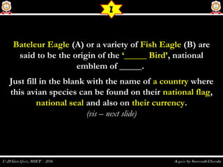 Bateleur EagleBateleur Eagle (A) or a variety of(A) or a variety of Fish EagleFish Eagle (B) are(B) are
said to be the origin of thesaid to be the origin of the ‘_____ Bird’‘_____ Bird’, national, national
emblem of _____.emblem of _____.
Just fill in the blank with the name ofJust fill in the blank with the name of a countrya country wherewhere
this avian species can be found on theirthis avian species can be found on their national flagnational flag,,
national sealnational seal and also onand also on their currencytheir currency..
(vis – next slide)(vis – next slide)
Z
 