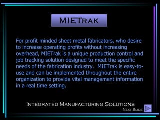 MIETrak Integrated Manufacturing Solutions For profit minded sheet metal fabricators, who desire to increase operating profits without increasing overhead, MIETrak is a unique production control and job tracking solution designed to meet the specific needs of the fabrication industry.  MIETrak is easy-to-use and can be implemented throughout the entire organization to provide vital management information in a real time setting. Next Slide 