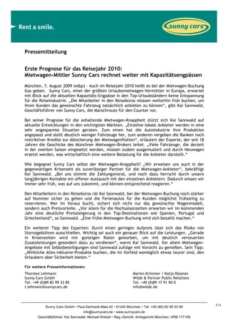 Pressemitteilung


Erste Prognose für das Reisejahr 2010:
Mietwagen-Mittler Sunny Cars rechnet weiter mit Kapazitätsengpässen
München, 7. August 2009 (w&p) – Auch im Reisejahr 2010 heißt es bei der Mietwagen-Buchung
Gas geben. Sunny Cars, einer der größten Urlaubsmietwagen-Vermittler in Europa, erwartet
mit Blick auf die aktuellen Kapazitäts-Engpässe in den Top-Urlaubsländern keine Entspannung
für die Reiseindustrie. „Die Mitarbeiter in den Reisebüros müssen weiterhin früh buchen, um
ihren Kunden das gewünschte Fahrzeug tatsächlich anbieten zu können“, gibt Kai Sannwald,
Geschäftsführer von Sunny Cars, die Marschroute für den Counter vor.

Bei seiner Prognose für die anhaltende Mietwagen-Knappheit stützt sich Kai Sannwald auf
aktuelle Entwicklungen in den wichtigsten Märkten. „Einzelne lokale Anbieter werden in eine
sehr angespannte Situation geraten. Zum einen hat die Autoindustrie ihre Produktion
angepasst und stellt deutlich weniger Fahrzeuge her, zum anderen vergeben die Banken noch
restriktiver Kredite zur Absicherung der Mietwagenflotten“, erläutert der Experte, der seit 18
Jahren die Geschicke des Münchner Mietwagen-Brokers leitet. „Viele Fahrzeuge, die derzeit
in der zweiten Saison eingesetzt werden, müssen zudem ausgemustert und durch Neuwagen
ersetzt werden, was wirtschaftlich eine weitere Belastung für die Anbieter darstellt.“

Wie begegnet Sunny Cars selbst der Mietwagen-Knappheit? „Wir erweisen uns auch in der
gegenwärtigen Krisenzeit als zuverlässiger Partner für die Mietwagen-Anbieter“, bekräftigt
Kai Sannwald. „Bei uns stimmt die Zahlungsmoral, und noch dazu herrscht durch unsere
langjährigen Kontakte ein offener Austausch mit den einzelnen Anbietern. Dadurch wissen wir
immer sehr früh, was auf uns zukommt, und können entsprechend reagieren.“

Den Mitarbeitern in den Reisebüros rät Kai Sannwald, bei der Mietwagen-Buchung noch stärker
auf Nummer sicher zu gehen und die Ferienautos für die Kunden möglichst frühzeitig zu
reservieren. Wer im Voraus bucht, sichert sich nicht nur das gewünschte Wagenmodell,
sondern auch Preisvorteile. „Vor allem für die Hochsaisonzeiten erwarten wir im kommenden
Jahr eine deutliche Preissteigerung in den Top-Destinationen wie Spanien, Portugal und
Griechenland“, so Sannwald. „Eine frühe Mietwagen-Buchung wird sich bezahlt machen.“

Ein weiterer Tipp des Experten: Durch einen geringen Aufpreis lässt sich das Risiko von
Stornogebühren ausschließen. Wichtig sei auch ein genauer Blick auf die Leistungen. „Gerade
in Krisenzeiten wird mit günstigen Raten geworben, um mit deutlich verteuerten
Zusatzleistungen gesondert dazu zu verdienen“, warnt Kai Sannwald. Vor allem Mietwagen-
Angebote mit Selbstbeteiligungen sind Sannwald zufolge mit Vorsicht zu genießen. Sein Tipp:
„Wirkliche Alles-inklusive-Produkte buchen, die im Vorfeld womöglich etwas teurer sind, den
Urlaubern aber Sicherheit bieten.“

Für weitere Presseinformationen:
Thorsten Lehmann                                               Marion Krimmer / Katja Rösener
Sunny Cars GmbH                                                Wilde & Partner Public Relations
Tel. +49 (0)89 82 99 33 85                                     Tel. +49 (0)89 17 91 90 0
t.lehmann@sunnycars.de                                         info@wilde.de




           Sunny Cars GmbH Paul-Gerhardt-Allee 42 81245 München Tel. +49 (89) 82 99 33 99            1/1
                                   info@sunnycars.de www.sunnycars.de
       Geschäftsführer: Kai Sannwald, Michael Wetzel Reg.-Gericht: Amtsgericht München, HRB 177109
 