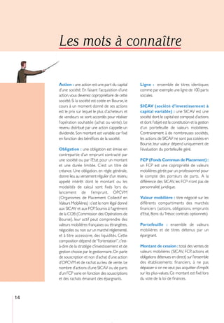 Les mots à connaître

     Action : une action est une part du capital      Ligne : ensemble de titres identiques
     d’une société. En faisant l’acquisition d’une    comme par exemple une ligne de 100 parts
     action, vous devenez copropriétaire de cette     sociales.
     société. Si la société est cotée en Bourse, le
     cours à un moment donné de ses actions           SICAV (société d’investissement à
     est le prix sur lequel le plus d’acheteurs et    capital variable) : une SICAV est une
     de vendeurs se sont accordés pour réaliser       société dont le capital est composé d’actions
     l’opération souhaitée (achat ou vente). Le       et dont l’objet est la constitution et la gestion
     revenu distribué par une action s’appelle un     d’un portefeuille de valeurs mobilières.
     dividende. Son montant est variable car ﬁxé      Contrairement à de nombreuses sociétés,
     en fonction des bénéﬁces de la société.          les actions de SICAV ne sont pas cotées en
                                                      Bourse, leur valeur dépend uniquement de
     Obligation : une obligation est émise en         l’évaluation du portefeuille géré.
     contrepartie d’un emprunt contracté par
     une société ou par l’Etat pour un montant        FCP (Fonds Commun de Placement) :
     et une durée limitée. C’est un titre de          un FCP est une copropriété de valeurs
     créance. Une obligation, en règle générale,      mobilières gérée par un professionnel pour
     donne lieu au versement régulier d’un revenu     le compte des porteurs de parts. A la
     appelé intérêt dont le montant ou les            différence des SICAV, les FCP n’ont pas de
     modalités de calcul sont fixés lors du           personnalité juridique.
     lancement de l’emprunt. OPCVM
     (Organismes de Placement Collectif en            Valeur mobilière : titre négocié sur les
     Valeurs Mobilières) : c’est le nom légal donné   différents compartiments des marchés
     aux SICAV et aux FCP. Soumis à l’agrément        financiers (actions, obligations, emprunts
     de la COB (Commission des Opérations de          d’Etat, Bons du Trésor, contrats optionnels)
     Bourse), leur actif peut comprendre des
     valeurs mobilières françaises ou étrangères,     Portefeuille : ensemble de valeurs
     négociées ou non sur un marché réglementé,       mobilières et de titres détenus par un
     et à titre accessoire, des liquidités. Cette     épargnant.
     composition dépend de “l’orientation”, c’est-
     à-dire de la stratégie d’investissement et de    Montant de cession : total des ventes de
     gestion choisie par le gestionnaire. On parle    valeurs mobilières (SICAV, FCP, actions et
     de souscription et non d’achat d’une action      obligations détenues en direct) sur l’ensemble
     d’OPCVM et de rachat au lieu de vente. Le        des établissements financiers, à ne pas
     nombre d’actions d’une SICAV ou de parts         dépasser si on ne veut pas acquitter d’impôt
     d’un FCP varie en fonction des souscriptions     sur les plus-values. Ce montant est ﬁxé lors
     et des rachats émanant des épargnants.           du vote de la loi de ﬁnances.



14
 