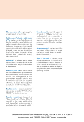 Plus ou moins-value : gain ou perte                       Second marché : marché de la place de
enregistrés sur la vente d’un titre                       Paris créé en 1983 pour permettre aux
                                                          sociétés de taille moyenne d’accéder au
Prélèvement Forfaitaire Libératoire                       marché boursier. Les entreprises qui
(PFL) : c’est une option ﬁscale. Elle permet              souhaitent accéder à ce marché doivent
à un épargnant d’être imposé forfaitairement              proposer au moins 10 % de leur capital aux
sur les revenus des placements à revenu ﬁxe               investisseurs.
(obligations, titres du marché monétaire). Il
n’a de ce fait pas à les intégrer à son revenu            Nouveau marché : marché créé en 1996
imposable et évite ainsi la progressivité de              selon des principes similaires au Second
l'impôt. L’Etat prélève directement l’impôt               marché pour accueillir des entreprises à fort
forfaitaire (15 % + prélèvements sociaux)                 potentiel de croissance.
sur le revenu versé.
                                                          Bons à formule : nouveau terme
Euronext : c’est la société née de l’alliance             générique imposé par la Commission des
de la Bourse de Paris (Paris-Bourse) et dans              Opérations de Bourse pour désigner les
un premier temps, des places de Bruxelles                 Fonds Commun de Placement proposant à
et d’Amsterdam.                                           leurs souscripteurs de prendre un risque sur
                                                          le capital investi, plus ou moins limité selon
Euronext-Paris SA est une société de                      le montage proposé.
services cotée en Bourse qui assure le bon
fonctionnement des marchés parisiens, leur
sécurité, leur développement et leur
promotion. Elle décide de l’admission et de
la radiation des valeurs ; elle gère le système
informatique de cotation et assure la publicité
et la diffusion de l’information boursière.

Seuil de cession : reprendre la déﬁnition
donnée sous le vocable “MONTANT de
CESSION” car c’est la même chose

Premier marché : autrefois appelé la
“Cote officielle” ou le “Marché Officiel”, il
rassemble les plus grandes sociétés cotées
de la place de Paris (en terme de taille et
de diffusion de leurs titres dans le public).




          Fédération Nationale des Caisses d’Épargne - 5 rue Masseran, 75007 Paris — Tél. : 01 44 38 50 50 - Fax : 01 44 38 50 99
                                                     A collaboré à ce numéro : M. C. Barbier
                      Conception / réalisation : Kazak — Impression : Desbouis Grésil — Dépôt légal : 2e trimestre 2003
 