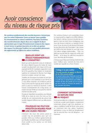 Avoir conscience
du niveau de risque pris
De nombreux professionnels des marchés boursiers n’aiment pas                    De nombreux facteurs sont susceptibles d’avoir
que l’on utilise l’expression “jouer en bourse” pour qualiﬁer                    un impact positif ou négatif sur le chiffre d’affaires :
les investissements en valeurs mobilières. Pourtant, l’évolution                 des facteurs internes comme la faculté des diri-
des marchés ﬁnanciers depuis deux ans a rappelé de façon                         geants à faire les bons choix stratégiques, mais
spectaculaire que ce type d’investissement comporte des risques                  aussi des facteurs externes sur lesquels l’entre-
                                                                                 prise n’a pas de prise. Un été pluvieux fait baisser
à court terme. La gestion boursière est en fait une gestion
                                                                                 le cours des actions des “limonadiers”, des craintes
des risques. Il ne faut pas l’oublier si on veut proﬁter pleinement
                                                                                 de conﬂit armé font ﬂamber le cours des mines
des opportunités qu’offrent les valeurs mobilières.
                                                                                 d’or, valeurs refuges traditionnelles,… Mais il ne
                                                                                 pleut pas tous les étés, les risques de conﬂits sont
                               QUELLES SONT LES                                  limités,… et le retour du soleil fera remonter le
                               RÈGLES FONDAMENTALES                              cours des titres des limonadiers.
                               À CONNAÎTRE ?                                     C’est pourquoi il faut avoir le temps d’attendre des
                                                                                 jours meilleurs pour revendre les titres de la
                         Quel que soit le placement choisi, le rendement
                                                                                 société dans laquelle on a choisi d’investir.
                         de celui-ci dépend toujours du niveau de risque
                         accepté. Les placements sans risque comme, par
                                                                                                                               >>>
                         exemple, les SICAV monétaires rapportent moins
                                                                                    L’adage à ne pas oublier
                         de 2,5 % aujourd’hui. Pour obtenir un rendement
                         supérieur en investissant en Bourse, il faut obliga-      “La seule manière de gagner en Bourse
                                                                                   est de n’être jamais pressé”
                         toirement accepter une part de risque.
                                                                                   Ce conseil résume bien l’attitude à avoir face
                         Toutefois, les ﬂuctuations boursières ne sont dan-        à des investissements boursiers : rechercher
                         gereuses que si vous investissez à court terme ou         un proﬁt dans un temps limité est la meilleure
                         si vous devez respecter une échéance précise.             manière de faire des pertes car on ne peut
                         Vous courrez alors le risque de devoir vendre vos         pas alors choisir le moment de vendre, on
                         actifs au creux du marché. En revanche, si votre          est contraint de le faire.
                         horizon d’investissement est à long terme, vos
                         risques sont plus limités car vous pourrez choisir le
                         moment de votre sortie.
                                                                                       COMMENT DÉTERMINER
                         De plus, en diversiﬁant vos positions, vous réduisez
                                                                                       SA NATURE FACE
                         l’effet de la chute du cours d’un titre sur l’en-
                         semble de vos investissements, les actions des                AU RISQUE ?
                         sociétés réagissant différemment aux aléas écono-       Votre personnalité est un élément important qu’il
                         miques.                                                 ne faut pas occulter avant d’opérer un placement
                                                                                 notamment, lorsqu’il s’agit d’un placement en
                               POURQUOI NE PEUT-ON                               valeurs mobilières. Inutile de forcer votre nature
                               INVESTIR EN BOURSE POUR                           en investissant dans des valeurs hautement
                                                                                 spéculatives si vous ne rêvez par tempérament
                               UNE DURÉE PRÉCISE ?
                                                                                 que de sécurité. Vous iriez de déception… en
                         L’évolution des cours des actions prend en              insomnies.
                         compte trop de paramètres pour qu’il soit
                         possible, même aux meilleurs gestionnaires de
                         portefeuille, de prédire avec certitude l’évolution
                         d’une société ou d’un secteur sur une durée                                                                        3
                         déterminée.
 