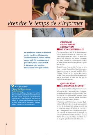 Prendre le temps de s’informer

                                                                         POURQUOI
                                                                         FAUT-IL SUIVRE
                                                                         L’ÉVOLUTION
                                                                         DE SON PORTEFEUILLE ?
                          Un portefeuille boursier ne ressemble    Comme nous l’avons déjà dit, de nombreux para-
                          en rien à un Livret A. Pas question      mètres peuvent inﬂuencer le cours d’un titre,
                                                                   mieux vaut anticiper leur impact sur les actions
                          de laisser dormir en paix ses actions    des sociétés dont vous êtes devenu coproprié-
                          comme on le fait avec l’épargne de       taire que le constater, un jour, en vériﬁant la valeur
                          précaution placée sur son livret A.      de votre portefeuille. Anticiper permet d’agir et
                          Il faut suivre, voire anticiper,         non de subir.
                          l’évolution des titres qu’il contient.   De plus, la vie d’une société n’est pas un long
                                                                   ﬂeuve tranquille. Elle peut faire l’objet d’opérations
                                                                   ﬁnancières comme par exemple une OPA (Offre
                                                                   Publique d’Achat) ou être vendue à une autre
                                                                   société. Mieux vaut en être informé rapidement
                                                                   que de se retrouver un matin avec une ligne de
                                                                   titres qui ne vaut plus rien.
    >>>




                                                                         QUELLES SONT
          A ne pas oublier                                               LES DONNÉES À SUIVRE ?
     “Quand Wall Street éternue,                                   Le suivi d’une société se fait à plusieurs niveaux :
     Paris s’enrhume”                                              • En premier lieu, il faut régulièrement s’intéresser
     Ce proverbe signiﬁe que l’épargnant français ne               au développement de la société proprement dite :
     doit pas oublier que les Américains détiennent                évolution de son chiffre d’affaires, stratégies suivies
     40 % des actions françaises. S’ils décident de                par ses dirigeants, politique sociale, lancement
     rapatrier aux USA une partie des capitaux
                                                                   réussi ou non de nouveaux produits…
     investis en France, ils feront baisser la Bourse
     de Paris sans que les opérateurs français                     • Mais cette société évolue dans un secteur d’acti-
     puisent contrecarrer ce mouvement.                            vité dont il faut connaître les tendances : possibilité
                                                                   ou non de développement, secteur de pointe ou
                                                                   en retrait par rapport à l’activité du moment…
                                                                   • Et il faut également tenir compte de la conjonc-
                                                                   ture nationale et internationale. Par exemple, un
                                                                   euro fort pénalise les sociétés vendant aux USA, un
                                                                   attentat dans un pays touristique est néfaste pour
                                                                   les voyagistes spécialisés sur cette destination…


4
 