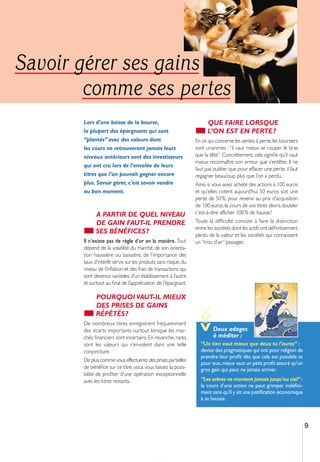 Savoir gérer ses gains
        comme ses pertes
       Lors d’une baisse de la bourse,                                QUE FAIRE LORSQUE
       la plupart des épargnants qui sont                             L’ON EST EN PERTE ?
       “plantés” avec des valeurs dont                          En ce qui concerne les ventes à perte, les boursiers
       les cours ne retrouveront jamais leurs                   sont unanimes : “il vaut mieux se couper le bras
       niveaux antérieurs sont des investisseurs                que la tête”. Concrètement, cela signiﬁe qu’il vaut
                                                                mieux reconnaître son erreur que s’entêter. Il ne
       qui ont cru lors de l’envolée de leurs
                                                                faut pas oublier que pour effacer une perte, il faut
       titres que l’on pouvait gagner encore                    regagner beaucoup plus que l’on a perdu.
       plus. Savoir gérer, c’est savoir vendre                  Ainsi, si vous aviez acheté des actions à 100 euros
       au bon moment.                                           et qu’elles cotent aujourd’hui 50 euros soit une
                                                                perte de 50 %, pour revenir au prix d’acquisition
                                                                de 100 euros, le cours de vos titres devra doubler
             A PARTIR DE QUEL NIVEAU                            c’est-à-dire afficher 100 % de hausse !
             DE GAIN FAUT-IL PRENDRE                            Toute la difficulté consiste à faire la distinction
                                                                entre les sociétés dont les actifs ont déﬁnitivement
             SES BÉNÉFICES ?                                    perdu de la valeur et les sociétés qui connaissent
       Il n’existe pas de règle d’or en la matière. Tout        un “trou d’air” passager.
       dépend de la volatilité du marché, de son orienta-
       tion haussière ou baissière, de l’importance des
       taux d’intérêt servis sur les produits sans risque, du
       niveau de l’inﬂation et des frais de transactions qui
       sont devenus variables d’un établissement à l’autre
       et surtout au ﬁnal de l’appréciation de l’épargnant.

             POURQUOI VAUT-IL MIEUX
             DES PRISES DE GAINS
                                                                >>>




             RÉPÉTÉS ?
       De nombreux titres enregistrent fréquemment
       des écarts importants surtout lorsque les mar-                   Deux adages
       chés ﬁnanciers sont incertains. En revanche, rares               à méditer :
       sont les valeurs qui s’envolent dans une telle             “Un tien vaut mieux que deux tu l’auras” :
       conjoncture.                                               devise des pragmatiques qui ont pour religion de
                                                                  prendre leur proﬁt dès que cela est possible et
       De plus,comme vous effectuerez des prises partielles
                                                                  pour eux, mieux vaut un petit proﬁt assuré qu’un
       de bénéﬁce sur ce titre, vous vous laissez la possi-       gros gain qui peut ne jamais arriver.
       bilité de proﬁter d’une opération exceptionnelle
       avec les titres restants.                                  “Les arbres ne montent jamais jusqu’au ciel” :
                                                                  le cours d’une action ne peut grimper indéﬁni-
                                                                  ment sans qu’il y ait une justiﬁcation économique
                                                                  à sa hausse.



                                                                                                                       9
 