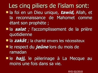 Les cinq piliers de l'islam sont: la foi en un Dieu unique,  tawid,   Allah, et la reconnaissance de Mahomet comme étant son prophète ; la  salat  ;  l'accomplissement de la prière quotidienne  la  zakât  ;  la charité envers les nécessiteux  le respect du  jeûne  lors du mois de ramadan  le  hajj,   le pèlerinage à La Mecque au moins une fois dans sa vie.  RYD 02/2010 