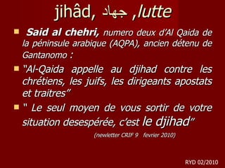 jihâd,  جهاد ,  lutte Said al chehri,  numero deux d’Al Qaida de la péninsule arabique (AQPA), ancien détenu de Gantanomo  : “ Al-Qaida appelle au djihad contre les chrétiens, les juifs, les dirigeants apostats et traitres” “  Le seul moyen de vous sortir de votre situation desespérée, c’est  le djihad ” (newletter CRIF 9  fevrier 2010) RYD 02/2010 
