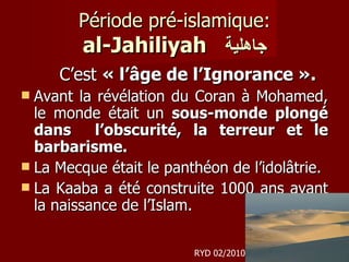 Période pré-islamique: al-Jahiliyah   جاهلية C’est  « l’âge de l’Ignorance ».   Avant la révélation du Coran à Mohamed, le monde était un  sous-monde plongé dans  l’obscurité, la terreur et le barbarisme. La Mecque était le panthéon de l’idolâtrie.  La Kaaba a été construite 1000 ans avant la naissance de l’Islam. RYD 02/2010 