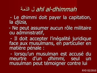 ل الذمة   ahl al-dhimmah - Le dhimmi doit payer la capitation, la  djizia ,  - Ne peut assumer aucun rôle militaire ou administratif,  - Il doit accepter l’inégalité juridique face aux musulmans, en particulier en matière pénale : - lorsqu’un musulman est accusé du meurtre d’un  dhimmi , seul un musulman peut témoigner contre lui RYD 02/2010 