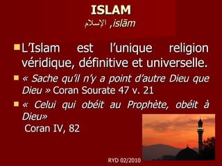 ISLAM الإسلام ,  islām   L’Islam est l’unique religion véridique, définitive et universelle. « Sache qu’il n’y a point d’autre Dieu que Dieu »  Coran Sourate 47 v. 21 « Celui qui obéit au Prophète, obéit à Dieu»  Coran IV, 82 RYD 02/2010 