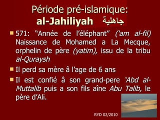 Période pré-islamique: al-Jahiliyah   جاهلية 571: “Année de l’éléphant”  (‘am al-fil)  Naissance de Mohamed a La Mecque, orphelin de père  (yatim),  issu de la tribu  al-Quraysh Il perd sa mère â l’age de 6 ans Il est confié â son grand-pere  ‘Abd al-Muttalib  puis a son fils aîne  Abu Talib,  le père d’Ali.  RYD 02/2010 