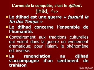 L’arme de la conquête, c’est le  djihad  . jihād,  جهاد Le djihad est une guerre  « jusqu’à la fin des Temps »  Le djihad concerne l’ensemble de l’humanité. Contrairement aux traditions culturelles qui voient dans la guerre un événement dramatique; pour l’islam, le phénomène est inverse.  La renonciation au djihad s’accompagne d’un sentiment de trahison  RYD 02/2010 