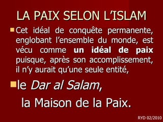 LA PAIX SELON L’ISLAM Cet idéal de conquête permanente, englobant l’ensemble du monde, est vécu comme  un idéal de paix  puisque, après son accomplissement, il n’y aurait qu’une seule entité, le  Dar al Salam ,  la Maison de la Paix. RYD 02/2010 