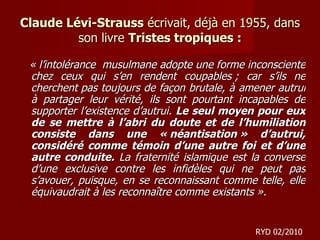 Claude Lévi-Strauss  écrivait, déjà en 1955, dans son livre  Tristes tropiques : « l’intolérance  musulmane adopte une forme inconsciente chez ceux qui s’en rendent coupables ; car s’ils ne cherchent pas toujours de façon brutale, à amener autrui à partager leur vérité, ils sont pourtant incapables de supporter l’existence d’autrui.  Le seul moyen pour eux de se mettre à l’abri du doute et de l’humiliation consiste dans une « néantisation » d’autrui, considéré comme témoin d’une autre foi et d’une autre conduite.  La fraternité islamique est la converse d’une exclusive contre les infidèles qui ne peut pas s’avouer, puisque, en se reconnaissant comme telle, elle équivaudrait à les reconnaître comme existants ». RYD 02/2010 