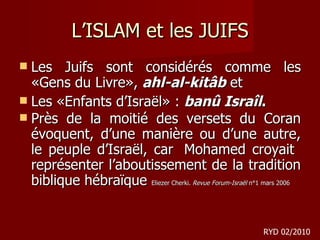 L’ISLAM et les JUIFS Les Juifs sont considérés comme les «Gens du Livre»,  ahl-al-kitâb  et  Les «Enfants d’Israël» :  banû Israîl .  Près de la moitié des versets du Coran évoquent, d’une manière ou d’une autre, le peuple d’Israël, car  Mohamed croyait  représenter l’aboutissement de la tradition biblique hébraïque  Eliezer Cherki.  Revue Forum-Israël  n°1 mars 2006  RYD 02/2010 