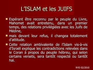 L’ISLAM et les JUIFS Espérant être reconnu par le peuple du Livre, Mahomet avait entretenu, dans un premier temps, des relations privilégiées avec les Juifs de Médine,  mais devant leur refus, il changea totalement d’attitude.  Cette relation ambivalente de l’Islam vis-à-vis d’Israël explique les contradictions relevées dans le Coran à propos du peuple hébreu, qui selon certains versets, sera tantôt respecté ou tantôt haï. RYD 02/2010 