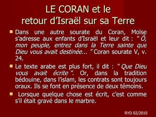 LE CORAN et le retour d ’Israël sur sa Terre Dans une autre sourate du Coran, Moïse s’adresse aux enfants d’Israël et leur dit :  “ Ô, mon peuple, entrez dans la Terre sainte que Dieu vous avait destinée... ”  Coran sourate V, v. 24. Le texte arabe est plus fort, il dit :  “ Que Dieu vous avait écrite ”.  Or, dans la tradition bédouine, dans l’islam, les contrats sont toujours oraux. Ils se font en présence de deux témoins. Lorsque quelque chose est écrit, c’est comme s’il était gravé dans le marbre. RYD 02/2010 