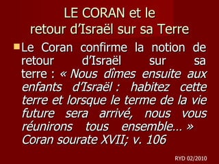LE CORAN et le retour d ’Israël sur sa Terre Le Coran confirme la notion de retour d’Israël sur sa terre :  « Nous dîmes ensuite aux enfants d’Israël : habitez cette terre et lorsque le terme de la vie future sera arrivé, nous vous réunirons tous ensemble… »  Coran sourate XVII; v. 106 RYD 02/2010 
