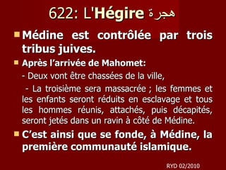 622: L' Hégire   هجرة     Médine est contrôlée par trois tribus juives. Après l’arrivée de Mahomet: - Deux vont être chassées de la ville,  - La troisième sera massacrée ; les femmes et les enfants seront réduits en esclavage et tous les hommes réunis, attachés, puis décapités, seront jetés dans un ravin à côté de Médine.  C’est ainsi que se fonde, à Médine, la première communauté islamique.  RYD 02/2010 