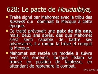 628: Le pacte de  Houdaibiya, Traité signé par Mahomet avec la tribu des  Kuraysh  qui  dominait la Mecque à cette époque.  Ce traité prévoyait une  paix de dix ans,  mais, deux ans après, dés que Mahomet s’est senti capable de battre ses adversaires, il a rompu la trêve et conquit la Mecque.  Mahomet est restée un modèle à suivre avec ses ennemis, lorsque l’Islam se trouve en position de faiblesse, en attendant de reprendre le combat.  RYD 02/2010 