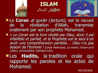 ISLAM الإسلام ,  islām   Le  Coran   al qurān  ( lecture) , est le recueil de la révélation d’Allah, transmise oralement par son prophète Mohamed.   « Le Coran est le livre révélé par Dieu, donc il est infaillible et parfait, et le Prophète est le seul à en avoir une compréhension parfaite…. Dieu n’a pas besoin de l’homme !  Zuhair Mahmood,  Le moine, l’imam et le rabbin, conversation,  Calmann-Lévy.  Les  Hadits,  la tradition orale qui rapporte les paroles et les actes de Mohamed.  RYD 02/2010 