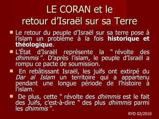 LE CORAN et le retour d ’Israël sur sa Terre Le retour du peuple d’Israël sur sa terre pose à l’islam un problème à la fois  historique et théologique . L’État d’Israël représente la “ révolte des  dhimmis  ”. D’après l’islam, le peuple d’Israël a rompu ce pacte de soumission. En rebâtissant Israël, les juifs ont extirpé du  Dar al Islam  un territoire qui a appartenu pendant une longue période de l’histoire à l’islam. De plus, cette “ révolte des  dhimmis  est le fait des Juifs, c’est-à-dire “ des plus  dhimmis  parmi les  dhimmis  ”. RYD 02/2010 
