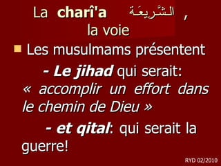 La  charî'a  الـشَّـرِيعَـة ,  la voie  Les musulmams présentent - Le jihad  qui serait:  « accomplir un effort dans le chemin de Dieu »  - et qital : qui serait la  guerre! RYD 02/2010 