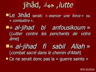 jihâd,  جهاد ,  lutte Le Jihâd  serait: «  exercer une force  » ou «  combattre  ».  «  al-jihad bi anfousikoum  »  ( Lutter contre les penchants de votre âme )  «  al-jihad fi sabil Allah  »  ( combat sacré dans le chemin d'Allah ) Ce ne serait donc pas la « guerre sainte » RYD 02/2010 