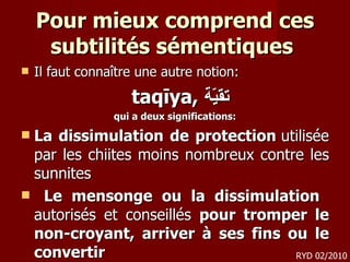 Pour mieux comprend ces subtilités sémentiques  Il faut connaître une autre notion: taqīya,  تقيّة   qui a deux significations: La dissimulation de protection  utilisée par les chiites moins nombreux contre les sunnites  Le mensonge ou la dissimulation  autorisés et conseillés  pour tromper le non-croyant, arriver à ses fins ou le convertir RYD 02/2010 