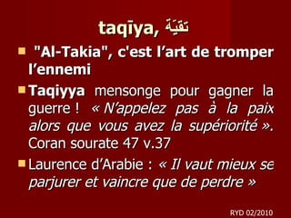 taqīya,  تقيّة   "Al-Takia", c'est l’art de tromper l’ennemi Taqiyya  mensonge pour gagner la guerre !  « N’appelez pas à la paix alors que vous avez la supériorité ».  Coran sourate 47 v.37 Laurence d’Arabie :  « Il vaut mieux se parjurer et vaincre que de perdre » RYD 02/2010 