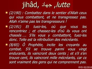 jihâd,  جهاد ,  lutte (2/190) : Combattez dans le sentier d’Allah ceux qui vous combattent, et ne transgressez pas. Allah n’aime pas les transgresseurs !  (2/191) Et tuez-les, où que vous les rencontriez ; et chassez-les d’où ils vous ont chassés …. S’ils vous y combattent, tuez-les donc. Telle est la rétribution des mécréants.  (8/65) Ô Prophète, incite les croyants au combat. S’il se trouve parmi vous vingt endurants, ils vaincront deux cents ; et s’il s’en trouve cent, ils vaincront mille mécréants, car ce sont vraiment des gens qui ne comprennent pas.  RYD 02/2010 