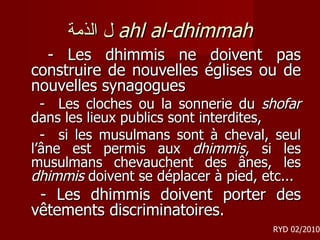 ل الذمة   ahl al-dhimmah -  Les dhimmis ne doivent pas construire de nouvelles églises ou de nouvelles synagogues  -  Les cloches ou la sonnerie du  shofar  dans les lieux publics sont interdites, -  si les musulmans sont à cheval, seul l’âne est permis aux  dhimmis , si les musulmans chevauchent des ânes, les  dhimmis  doivent se déplacer à pied, etc... - Les dhimmis doivent porter des vêtements discriminatoires. RYD 02/2010 