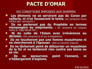 PACTE D’OMAR SIX CONDITIONS IMPOSEES AUX DHIMMIS Les dhimmis ne se serviront pas du Coran par raillerie, ni n’en fausseront le texte.  (on comprend mieux l’affaire des  caricatures ) Ils ne parleront pas du Prophète en termes mensongers ou méprisants.  ( On comprend les critiques contre le  Pape Benoît XVI ) Ni du culte de l’Islam avec irrévérence ou dérision.  (On comprend la loi sur le blasphème ) Ils ne toucheront pas une femme musulmane ni ne chercheront à l’épouser .  (doit se convertir d’abord) Ils ne tâcheront point de détourner un musulman de la foi ni ne tenteront rien contre ses biens ou sa vie. Ils ne secourrons point l’ennemi, ni n’hébergeront d’espions. RYD 02/2010 