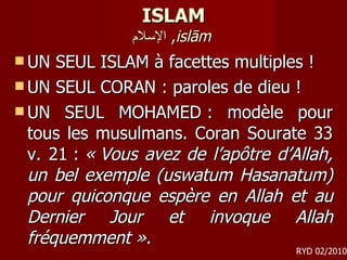 ISLAM الإسلام ,  islām   UN SEUL ISLAM à facettes multiples ! UN SEUL CORAN : paroles de dieu ! UN SEUL MOHAMED : modèle pour tous les musulmans. Coran Sourate 33 v. 21 :  « Vous avez de l’apôtre d’Allah, un bel exemple (uswatum Hasanatum) pour quiconque espère en Allah et au Dernier Jour et invoque Allah fréquemment ». RYD 02/2010 