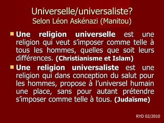Universelle/universaliste? Selon Léon Askénazi (Manitou) Une religion universelle  est une religion qui veut s’imposer comme telle à tous les hommes, quelles que soit leurs différences.  (Christianisme et Islam) Une religion universaliste  est une religion qui dans conception du salut pour les hommes, propose à l’universel humain une place, sans pour autant prétendre s’imposer comme telle à tous.  (Judaïsme) RYD 02/2010 